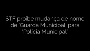 ​STF proíbe mudança de nome de ‘Guarda Municipal’ para ‘Polícia Municipal’ 
